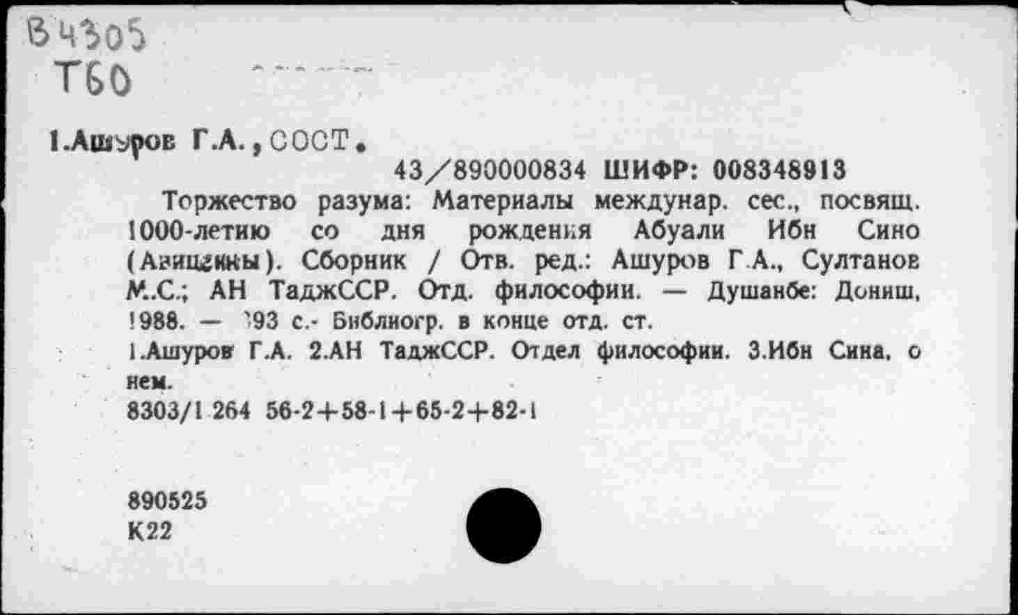 ﻿Т60
I .Ашуров Г.А. ,СОСТ.
43/890000834 ШИФР: 008348913
Торжество разума: Материалы междунар. сес., посвящ. 1000-летию со дня рождения Абуали Ибн Сино (Авицгнкы). Сборник / Отв. ред.: Ашуров ГА., Султанов М.С.; АН ТаджССР. Отд. философии. — Душанбе: Дониш, 1988. — ’93 с.- Библиогр. в конце отд. ст.
I.Ашуров Г.А. 2.АН ТаджССР. Отдел философии. З.Ибн Сина, о нем.
8303/1 264 56-2+ 58-14-65-2 +82-1
890525 К22